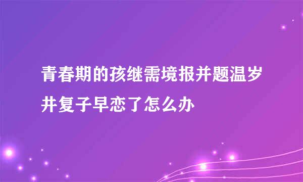 青春期的孩继需境报并题温岁井复子早恋了怎么办