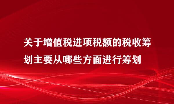 关于增值税进项税额的税收筹划主要从哪些方面进行筹划