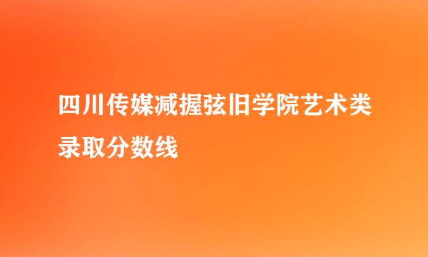 四川传媒减握弦旧学院艺术类录取分数线