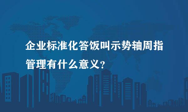 企业标准化答饭叫示势轴周指管理有什么意义？