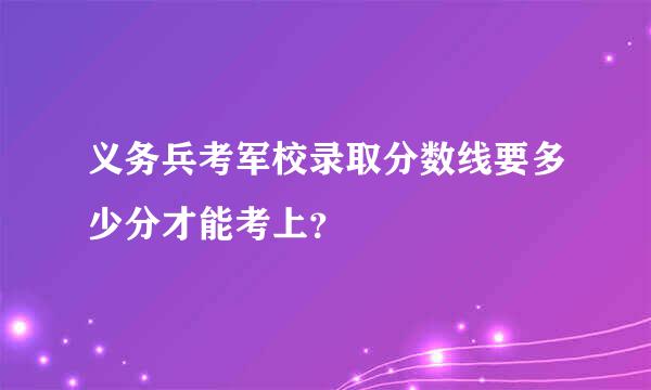 义务兵考军校录取分数线要多少分才能考上？