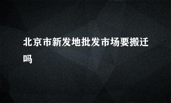 北京市新发地批发市场要搬迁吗