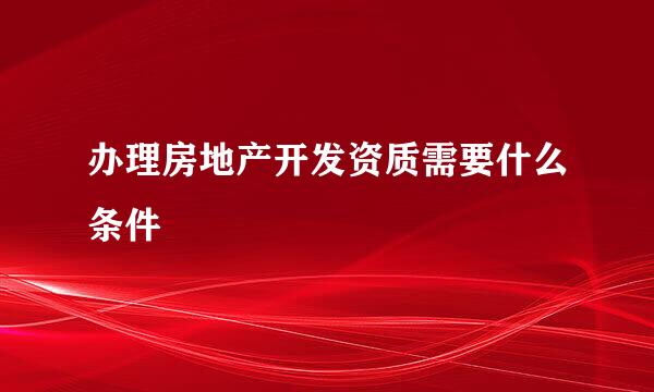 办理房地产开发资质需要什么条件