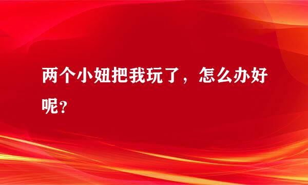 两个小妞把我玩了，怎么办好呢？