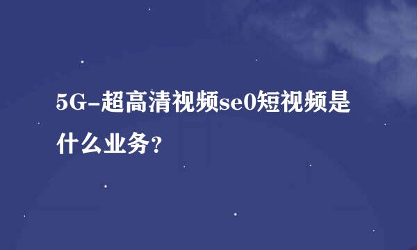 5G-超高清视频se0短视频是什么业务？