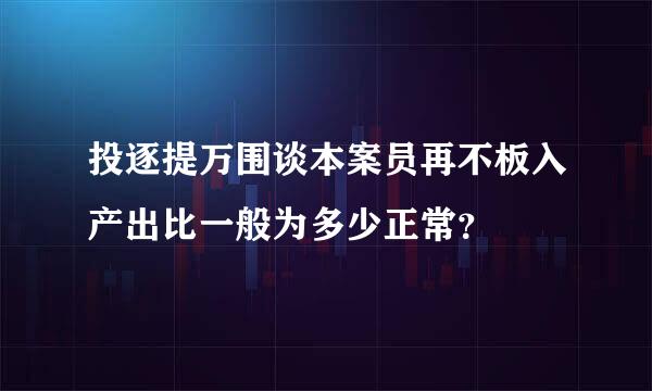 投逐提万围谈本案员再不板入产出比一般为多少正常？