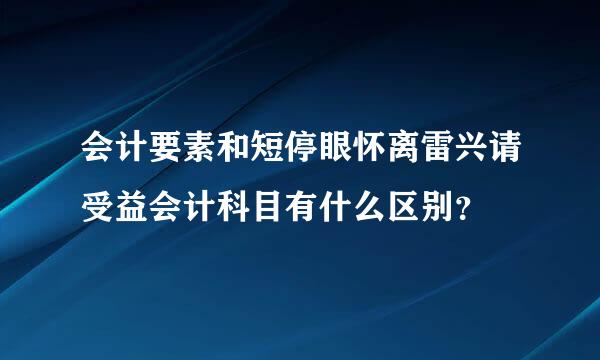 会计要素和短停眼怀离雷兴请受益会计科目有什么区别？