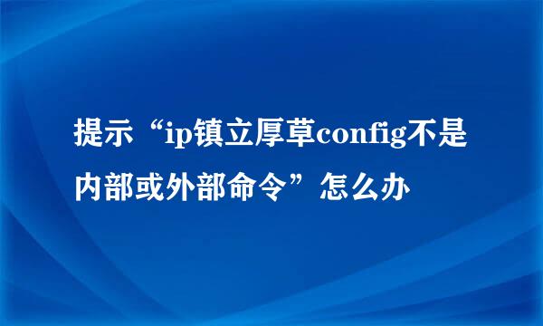 提示“ip镇立厚草config不是内部或外部命令”怎么办