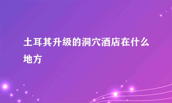 土耳其升级的洞穴酒店在什么地方