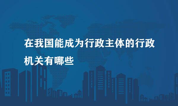 在我国能成为行政主体的行政机关有哪些