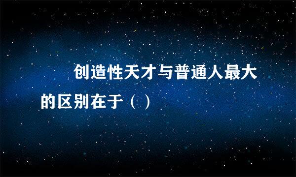   创造性天才与普通人最大的区别在于（）