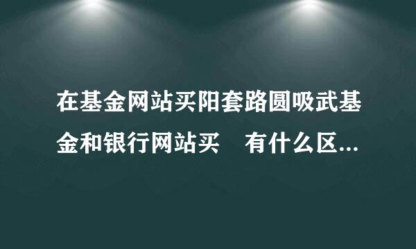 在基金网站买阳套路圆吸武基金和银行网站买 有什么区别吗 哪个好点