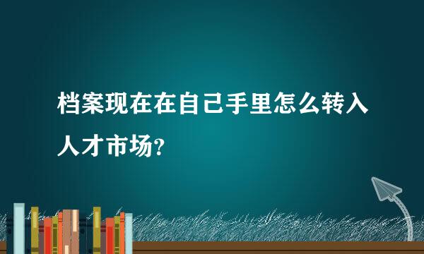 档案现在在自己手里怎么转入人才市场？