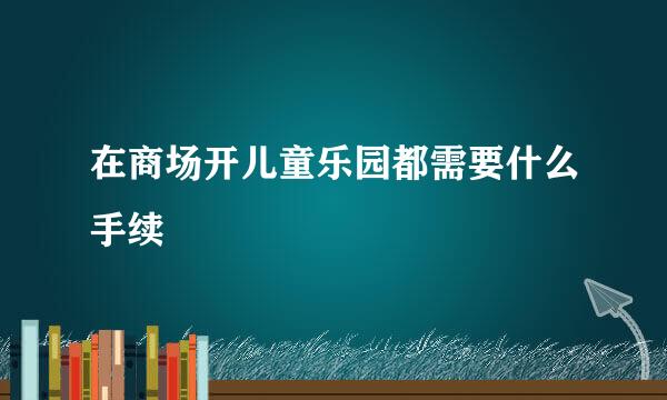 在商场开儿童乐园都需要什么手续