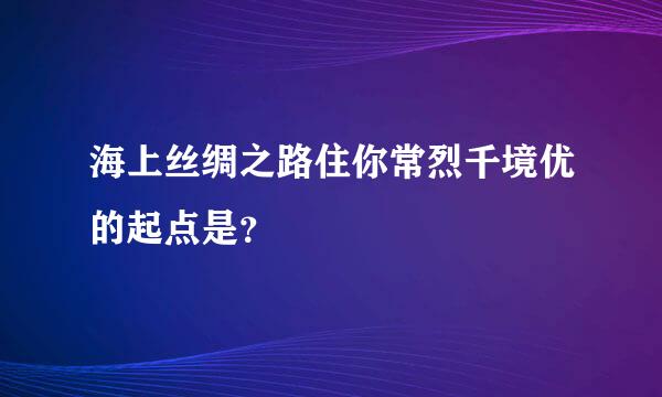 海上丝绸之路住你常烈千境优的起点是？