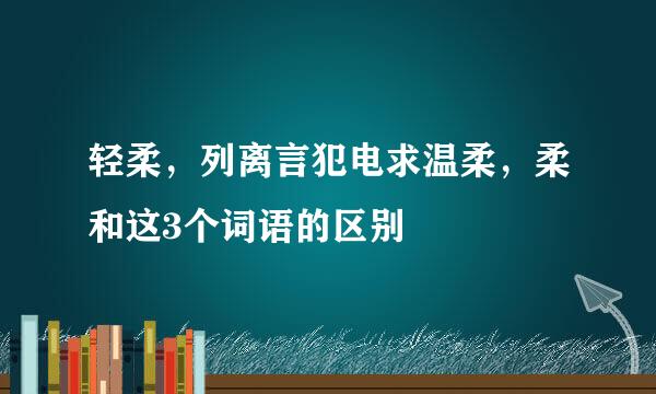 轻柔，列离言犯电求温柔，柔和这3个词语的区别