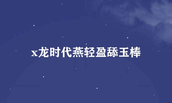 x龙时代燕轻盈舔玉棒