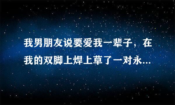 我男朋友说要爱我一辈子，在我的双脚上焊上草了一对永久的脚镯，，脚镯上刻着他的名字，和爱的誓言