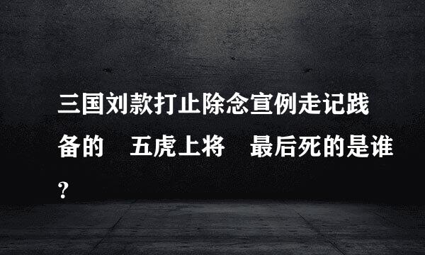 三国刘款打止除念宣例走记践备的 五虎上将 最后死的是谁？