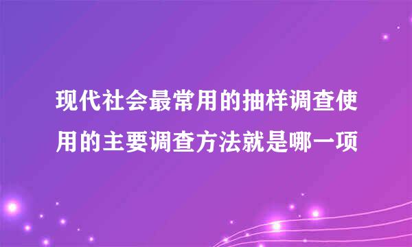 现代社会最常用的抽样调查使用的主要调查方法就是哪一项