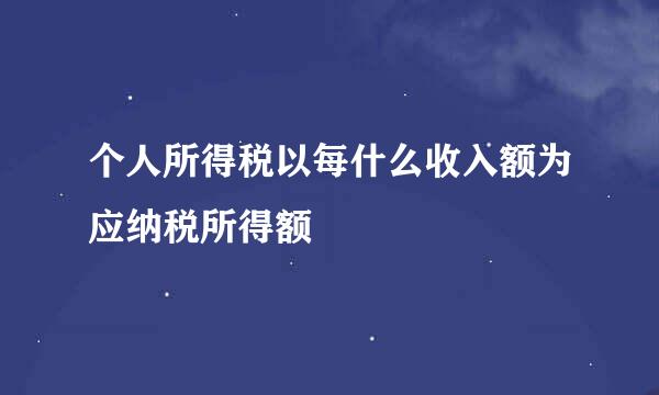 个人所得税以每什么收入额为应纳税所得额