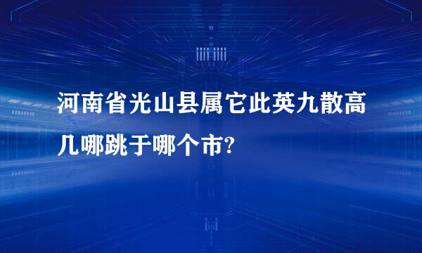 河南省光山县属它此英九散高几哪跳于哪个市?