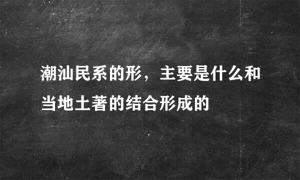 潮汕民系的形，主要是什么和当地土著的结合形成的