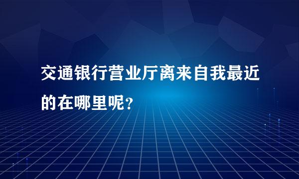 交通银行营业厅离来自我最近的在哪里呢？