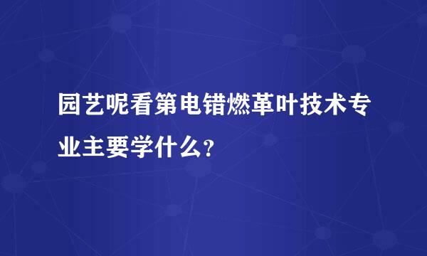 园艺呢看第电错燃革叶技术专业主要学什么？