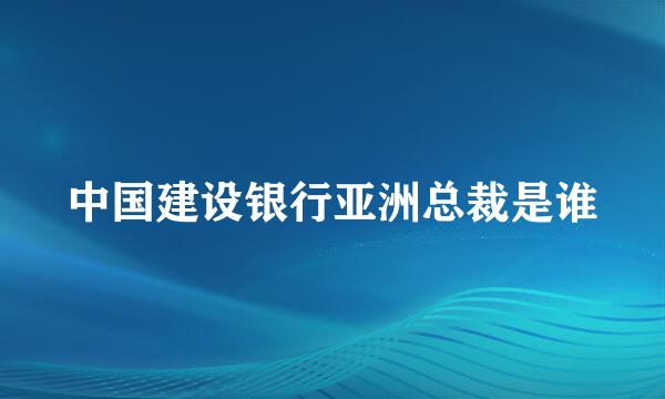 中国建设银行亚洲总裁是谁