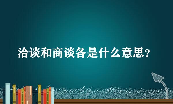 洽谈和商谈各是什么意思？