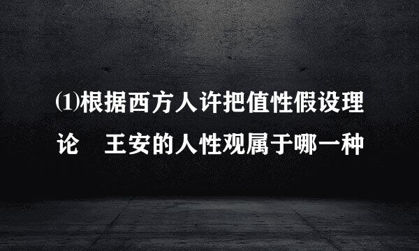 ⑴根据西方人许把值性假设理论 王安的人性观属于哪一种