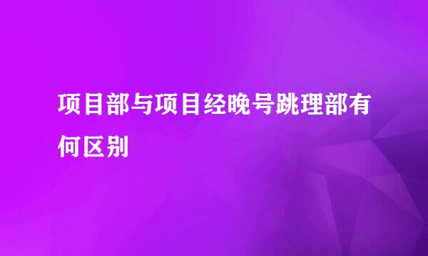 项目部与项目经晚号跳理部有何区别