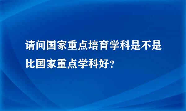 请问国家重点培育学科是不是比国家重点学科好？