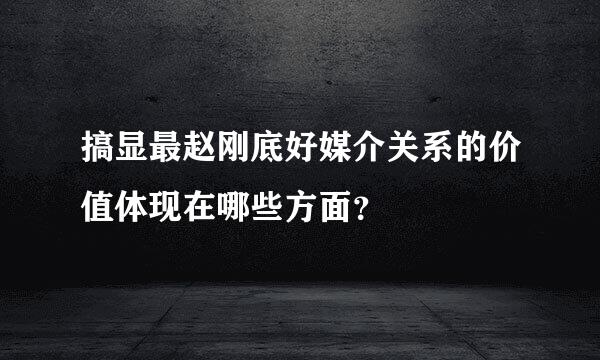 搞显最赵刚底好媒介关系的价值体现在哪些方面？