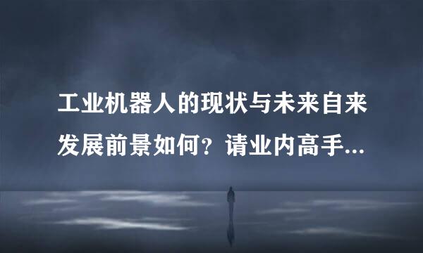 工业机器人的现状与未来自来发展前景如何？请业内高手360问答给点实质性指点或评论。准备要进入这个行业。