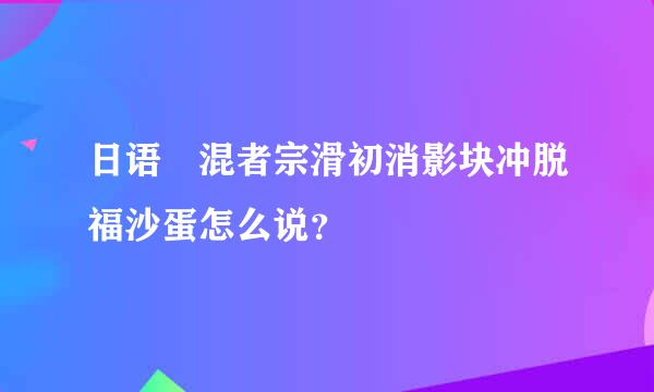 日语 混者宗滑初消影块冲脱福沙蛋怎么说？