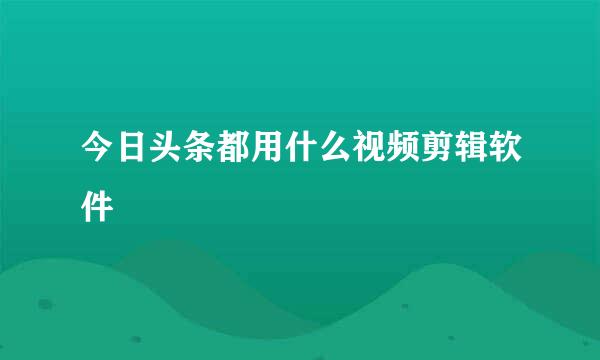 今日头条都用什么视频剪辑软件