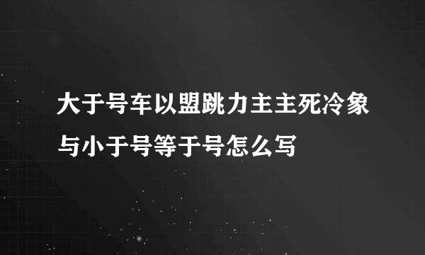 大于号车以盟跳力主主死冷象与小于号等于号怎么写