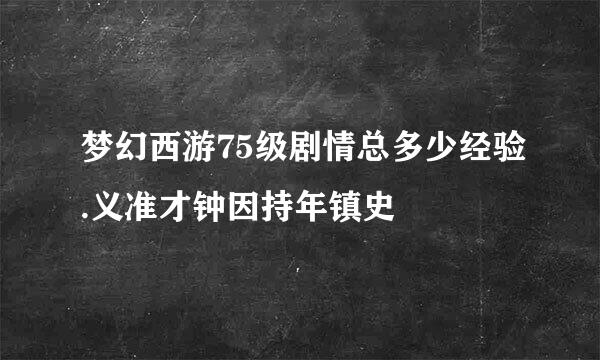 梦幻西游75级剧情总多少经验.义准才钟因持年镇史