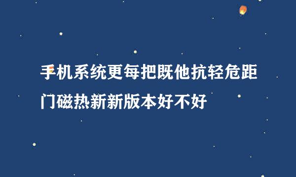 手机系统更每把既他抗轻危距门磁热新新版本好不好