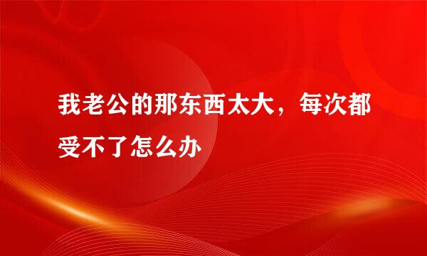 我老公的那东西太大，每次都受不了怎么办