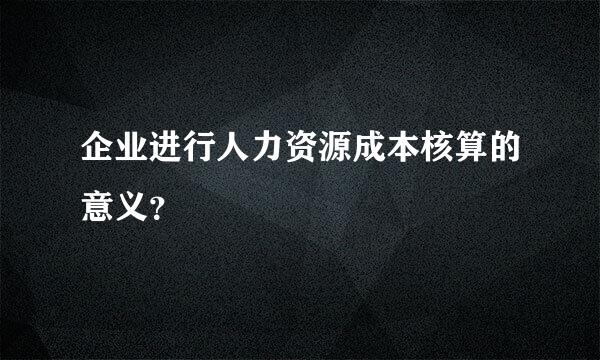 企业进行人力资源成本核算的意义？