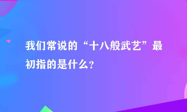 我们常说的“十八般武艺”最初指的是什么？