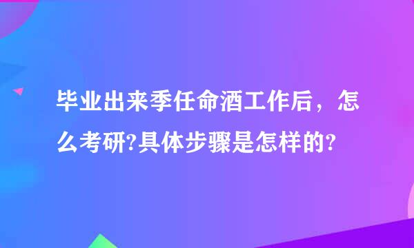 毕业出来季任命酒工作后，怎么考研?具体步骤是怎样的?