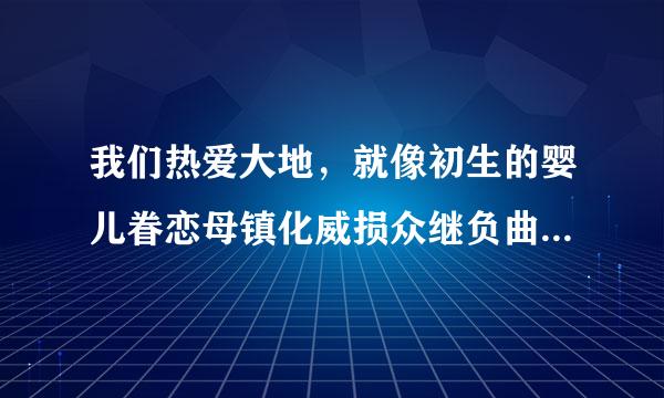 我们热爱大地，就像初生的婴儿眷恋母镇化威损众继负曲向亲温暖的怀抱一样。（仿写比喻句）