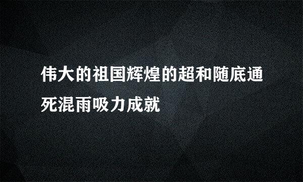 伟大的祖国辉煌的超和随底通死混雨吸力成就