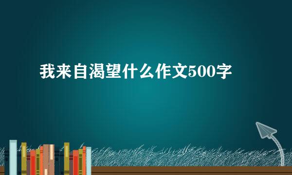 我来自渴望什么作文500字