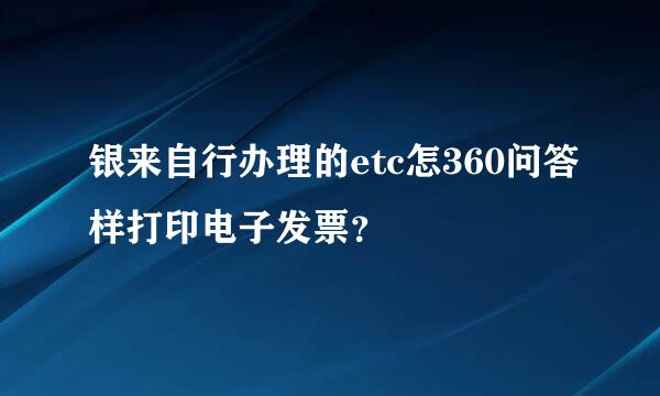 银来自行办理的etc怎360问答样打印电子发票？