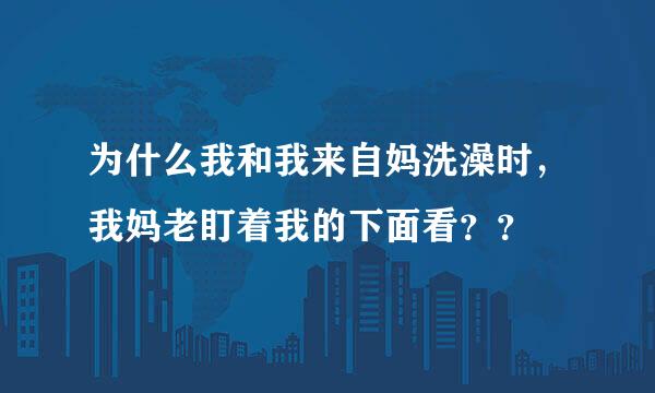 为什么我和我来自妈洗澡时，我妈老盯着我的下面看？？